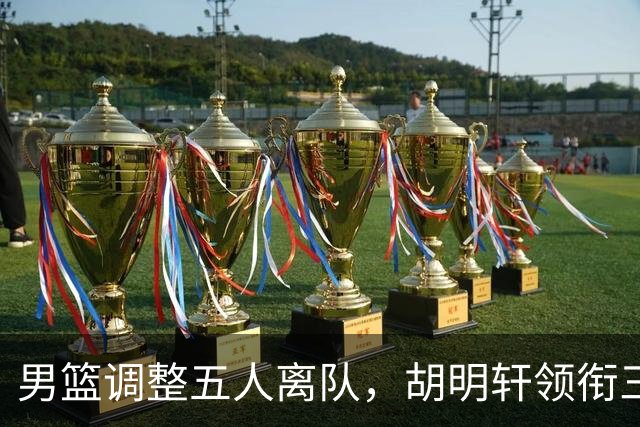 男篮调整五人离队，胡明轩领衔三人意外，一人遗憾一人意料之中